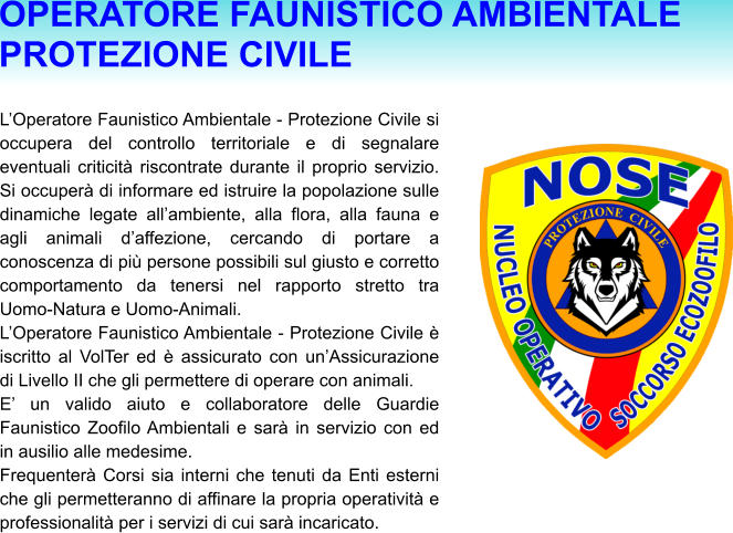 L’Operatore Faunistico Ambientale - Protezione Civile si occupera del controllo territoriale e di segnalare eventuali criticità riscontrate durante il proprio servizio. Si occuperà di informare ed istruire la popolazione sulle dinamiche legate all’ambiente, alla flora, alla fauna e agli animali d’affezione, cercando di portare a conoscenza di più persone possibili sul giusto e corretto comportamento da tenersi nel rapporto stretto tra Uomo-Natura e Uomo-Animali. L’Operatore Faunistico Ambientale - Protezione Civile è iscritto al VolTer ed è assicurato con un’Assicurazione di Livello II che gli permettere di operare con animali. E’ un valido aiuto e collaboratore delle Guardie Faunistico Zoofilo Ambientali e sarà in servizio con ed in ausilio alle medesime. Frequenterà Corsi sia interni che tenuti da Enti esterni che gli permetteranno di affinare la propria operatività e professionalità per i servizi di cui sarà incaricato. OPERATORE FAUNISTICO AMBIENTALE PROTEZIONE CIVILE